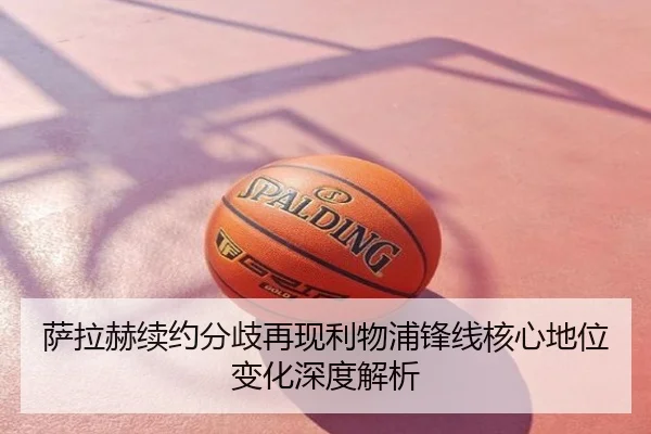 萨拉赫续约分歧再现利物浦锋线核心地位变化深度解析